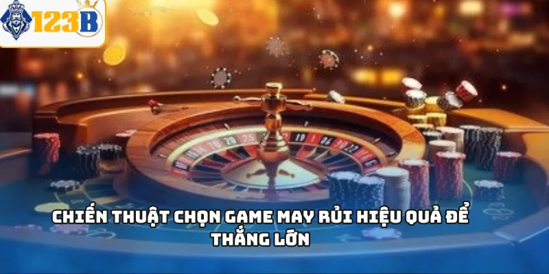 Chiến thuật chọn game may rủi hiệu quả để thắng lớn