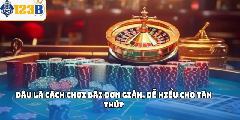Đâu là cách chơi bài đơn giản, dễ hiểu cho tân thủ?